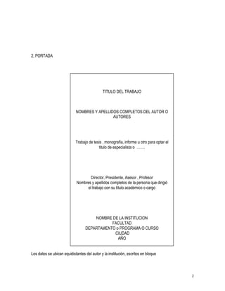 2 
2. PORTADA 
TITULO DEL TRABAJO 
NOMBRES Y APELLIDOS COMPLETOS DEL AUTOR O 
AUTORES 
Trabajo de tesis , monografía, informe u otro para optar el 
titulo de especialista o ……. 
Director, Presidente, Asesor , Profesor 
Nombres y apellidos completos de la persona que dirigió 
el trabajo con su título académico o cargo 
NOMBRE DE LA INSTITUCION 
FACULTAD 
DEPARTAMENTO o PROGRAMA O CURSO 
CIUDAD 
AÑO 
Los datos se ubican equidistantes del autor y la institución, escritos en bloque 
 