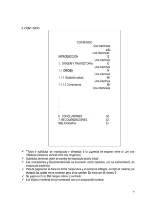 6 
6. CONTENIDO 
CONTENIDO 
Dos interlíneas 
pág. 
Dos interlineas 
INTRODUCCIÓN 12 
Una interlínea 
1. ORIGEN Y TRAYECTORIA 13 
Una interlínea 
1.1 ORIGEN 14 
Una interlínea 
1.1.1 Situación actual. 16 
Una interlinea 
1.1.1.1 Comentarios 19 
Dos interlíneas 
. 
. 
. 
. 
. 
6. CONCLUSIONES 50 
7. RECOMENDACIONES 52 
BIBLIOGRAFIA 53 
 Títulos y subtítulos en mayúsculas y alineados a la izquierda se separan entre sí con una 
interlinea (Distancia vertical entre dos renglones) 
 Subtítulos de tercer orden se escribe en mayúscula solo la inicial 
 Las conclusiones y Recomendaciones se enumeran como capítulos, (no se subnúmeran), en 
mayúscula sostenida 
 Para la paginación se hace en forma consecutiva y en números arábigos, excepto la cubierta y la 
portada, las cuales no se numeran, pero si se cuentan. Se inicia con el número 3 
 Se pagina a 2 cm. Del margen inferior y centrado. 
 Los títulos o nombres de los numerales van a un espacio del numeral. 
 