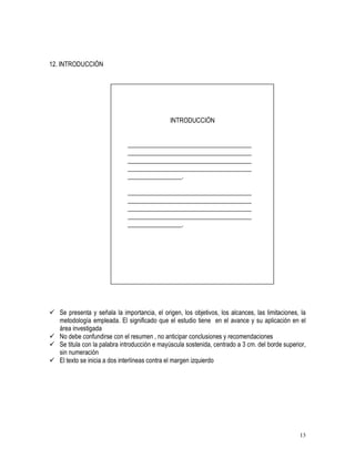 13 
12. INTRODUCCIÓN 
INTRODUCCIÓN 
_______________________________________ 
_______________________________________ 
_______________________________________ 
_______________________________________ 
_________________. 
_______________________________________ 
_______________________________________ 
_______________________________________ 
_______________________________________ 
_________________. 
 Se presenta y señala la importancia, el origen, los objetivos, los alcances, las limitaciones, la 
metodología empleada. El significado que el estudio tiene en el avance y su aplicación en el 
área investigada 
 No debe confundirse con el resumen , no anticipar conclusiones y recomendaciones 
 Se titula con la palabra introducción e mayúscula sostenida, centrado a 3 cm. del borde superior, 
sin numeración 
 El texto se inicia a dos interlíneas contra el margen izquierdo 
 
