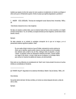 dualista que separa el alma del cuerpo tal como sucede en el platonismo en donde se privilegia el 
alma como pura e infinitamente superior, frente al cuerpo que significa degradación y perdición.1 
21 
-------------------------------- 
[1 ANDER EGG, EZEQUIEL. Técnicas de investigación social. Buenos Aires: Humanitas, 1969 p. 
28 
Cita directa o textual de cinco o más renglones: 
Se deja una sangría a ambos lados, que se conserva hasta el final. La cita se escribe a un renglón 
(el texto normal está a 1.5), sin comillas y se separa del texto por dos renglones. (la letra tiene menor 
tamaño: Arial 8) 
Ejemplo: 
Se debe entender en el contexto la verdadera concepción de lo que en la lengua y en el 
pensamiento islámico significa la palabra “Jihad”: 
Es una vuelta al Islam inicial en el que el Profeta, retomando la noción coránica de 
Jihad, que no significa «guerra santa» (esta es una idea nacida con las Cruzadas) 
sino esfuerzo para cumplir la ley de Dios, distingue entre el pequeño y el gran 
Jihad: el pequeño contra los adversarios exteriores del Islam, cuando impiden 
vivir según la ley divina, y el gran Jihad que es el esfuerzo y el combate interior 
para vencer en nosotros los apetitos de riqueza y de dominación[2]. 
Esta visión es muy diferente a la consideración de “Jihad” como “lucha armada” tal como en muchos 
ámbitos es considerada en Occidente. 
____________________ 
[2] FISHER, Royal P. Seguridad en los sistemas informáticos. Madrid : Siaz de Santos, 1988. p. 83 
Cita indirecta. 
Se escribe dentro del texto. No lleva comillas y el número se coloca después del autor y antes de 
citar su idea. 
Ejemplo: 
 