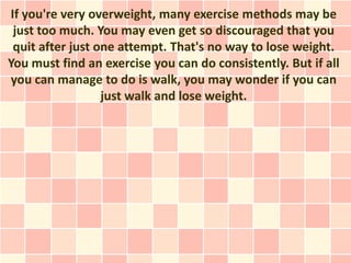If you're very overweight, many exercise methods may be
 just too much. You may even get so discouraged that you
 quit after just one attempt. That's no way to lose weight.
You must find an exercise you can do consistently. But if all
you can manage to do is walk, you may wonder if you can
                  just walk and lose weight.
 