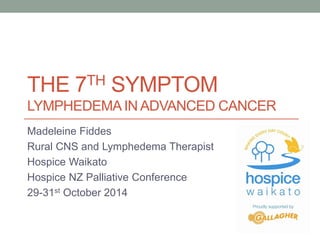 THE 7TH SYMPTOM 
LYMPHEDEMA IN ADVANCED CANCER 
Madeleine Fiddes 
Rural CNS and Lymphedema Therapist 
Hospice Waikato 
Hospice NZ Palliative Conference 
29-31st October 2014 
 