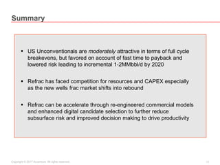 17Copyright © 2017 Accenture All rights reserved.
Summary
 US Unconventionals are moderately attractive in terms of full cycle
breakevens, but favored on account of fast time to payback and
lowered risk leading to incremental 1-2MMbbl/d by 2020
 Refrac has faced competition for resources and CAPEX especially
as the new wells frac market shifts into rebound
 Refrac can be accelerate through re-engineered commercial models
and enhanced digital candidate selection to further reduce
subsurface risk and improved decision making to drive productivity
 
