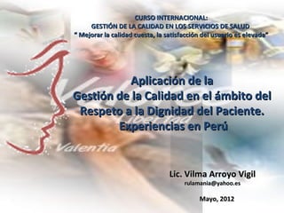 CURSO INTERNACIONAL:
     GESTIÓN DE LA CALIDAD EN LOS SERVICIOS DE SALUD
“ Mejorar la calidad cuesta, la satisfacción del usuario es elevada”




          Aplicación de la
Gestión de la Calidad en el ámbito del
 Respeto a la Dignidad del Paciente.
        Experiencias en Perú


                                 Lic. Vilma Arroyo Vigil
                                      rulamania@yahoo.es

                                           Mayo, 2012
 