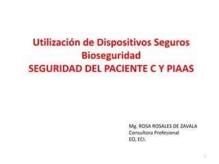 Utilización de Dispositivos Seguros
            Bioseguridad
SEGURIDAD DEL PACIENTE C Y PIAAS




                     Mg. ROSA ROSALES DE ZAVALA
                     Consultora Profesional
                     EO, ECI.


                                                  1
 
