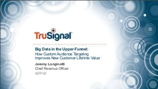 Big Data in the Upper-Funnel:
How Custom Audience Targeting
Improves New Customer Lifetime Value
Jeremy Longinotti
Chief Revenue Officer
@jkingl
 