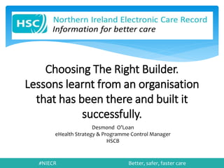 #NIECR Better, safer, faster care
Choosing The Right Builder.
Lessons learnt from an organisation
that has been there and built it
successfully.
Desmond O’Loan
eHealth Strategy & Programme Control Manager
HSCB
 