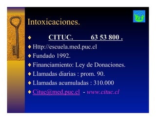 Intoxicaciones.
♦  CITUC. 63 53 800 .
♦ Http://escuela.med.puc.cl
♦ Fundado 1992.
♦ Financiamiento: Ley de Donaciones.
♦ Llamadas diarias : prom. 90.
♦ Llamadas acumuladas : 310.000
♦ Cituc@med.puc.cl - www.cituc.cl
 