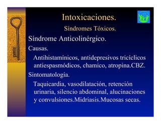 Intoxicaciones.
Síndromes Tóxicos.
Síndrome Anticolinérgico.
Causas.
Antihistamínicos, antidepresivos tricíclicos
antiespasmódicos, chamico, atropina.CBZ.
Sintomatología.
Taquicardia, vasodilatación, retención
urinaria, silencio abdominal, alucinaciones
y convulsiones.Midriasis.Mucosas secas.
 