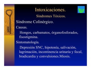 Intoxicaciones.
Síndromes Tóxicos.
Síndrome Colinérgico.
Causas.
Hongos, carbamatos, órganofosforados,
fisostigmina.
Sintomatología.
Depresión SNC, hipotonía, salivación,
lagrimación, incontinencia urinaria y fecal,
bradicardia y convulsiones.Miosis.
 