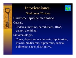Intoxicaciones.
Síndromes Tóxicos.
Síndrome Opioide alcohólico.
Causas.
Codeína, morfina, barbitúricos, BDZ,
etanol, clonidina.
Sintomatología.
Coma, depresión respiratoria, hipotensión,
miosis, bradicardia, hipotermia, edema
pulmonar, shock distributivo.
 
