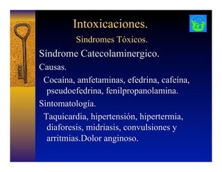 Intoxicaciones.
Síndromes Tóxicos.
Síndrome Catecolaminergico.
Causas.
Cocaína, amfetaminas, efedrina, cafeína,
pseudoefedrina, fenilpropanolamina.
Sintomatología.
Taquicardia, hipertensión, hipertermia,
diaforesis, midriasis, convulsiones y
arritmias.Dolor anginoso.
 