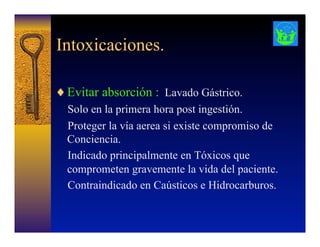 Intoxicaciones.
♦ Evitar absorción : Lavado Gástrico.
Solo en la primera hora post ingestión.
Proteger la vía aerea si existe compromiso de
Conciencia.
Indicado principalmente en Tóxicos que
comprometen gravemente la vida del paciente.
Contraindicado en Caústicos e Hidrocarburos.
 
