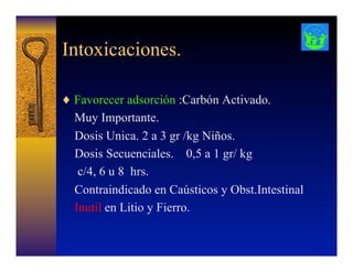 Intoxicaciones.
♦  Favorecer adsorción :Carbón Activado.
Muy Importante.
Dosis Unica. 2 a 3 gr /kg Niños.
Dosis Secuenciales. 0,5 a 1 gr/ kg
c/4, 6 u 8 hrs.
Contraindicado en Caústicos y Obst.Intestinal
Inutil en Litio y Fierro.
 