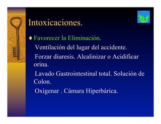 Intoxicaciones.
♦ Favorecer la Eliminación.
Ventilación del lugar del accidente.
Forzar diuresis. Alcalinizar o Acidificar
orina.
Lavado Gastrointestinal total. Solución de
Colon.
Oxigenar . Cámara Hiperbárica.
 