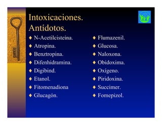 Intoxicaciones.
Antídotos.
♦  N-Acetilcisteína.
♦  Atropina.
♦  Benztropina.
♦  Difenhidramina.
♦  Digibind.
♦  Etanol.
♦  Fitomenadiona
♦  Glucagón.
♦  Flumazenil.
♦  Glucosa.
♦  Naloxona.
♦  Obidoxima.
♦  Oxígeno.
♦  Piridoxina.
♦  Succimer.
♦  Fomepizol.
 