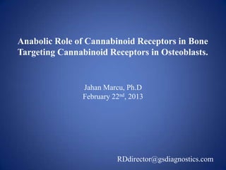 Anabolic Role of Cannabinoid Receptors in Bone
Targeting Cannabinoid Receptors in Osteoblasts.


                Jahan Marcu, Ph.D
                February 22nd, 2013




                          RDdirector@gsdiagnostics.com
 