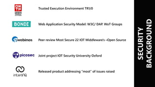 SECURITY
BACKGROUND
Trusted Execution Environment TR1/0
Web Application Security Model: W3C/ DAP. WoT Groups
Peer review Most Secure 22 IOT Middleware's –Open Source
Joint project IOT Security University Oxford
Released product addressing “most” of issues raised
 