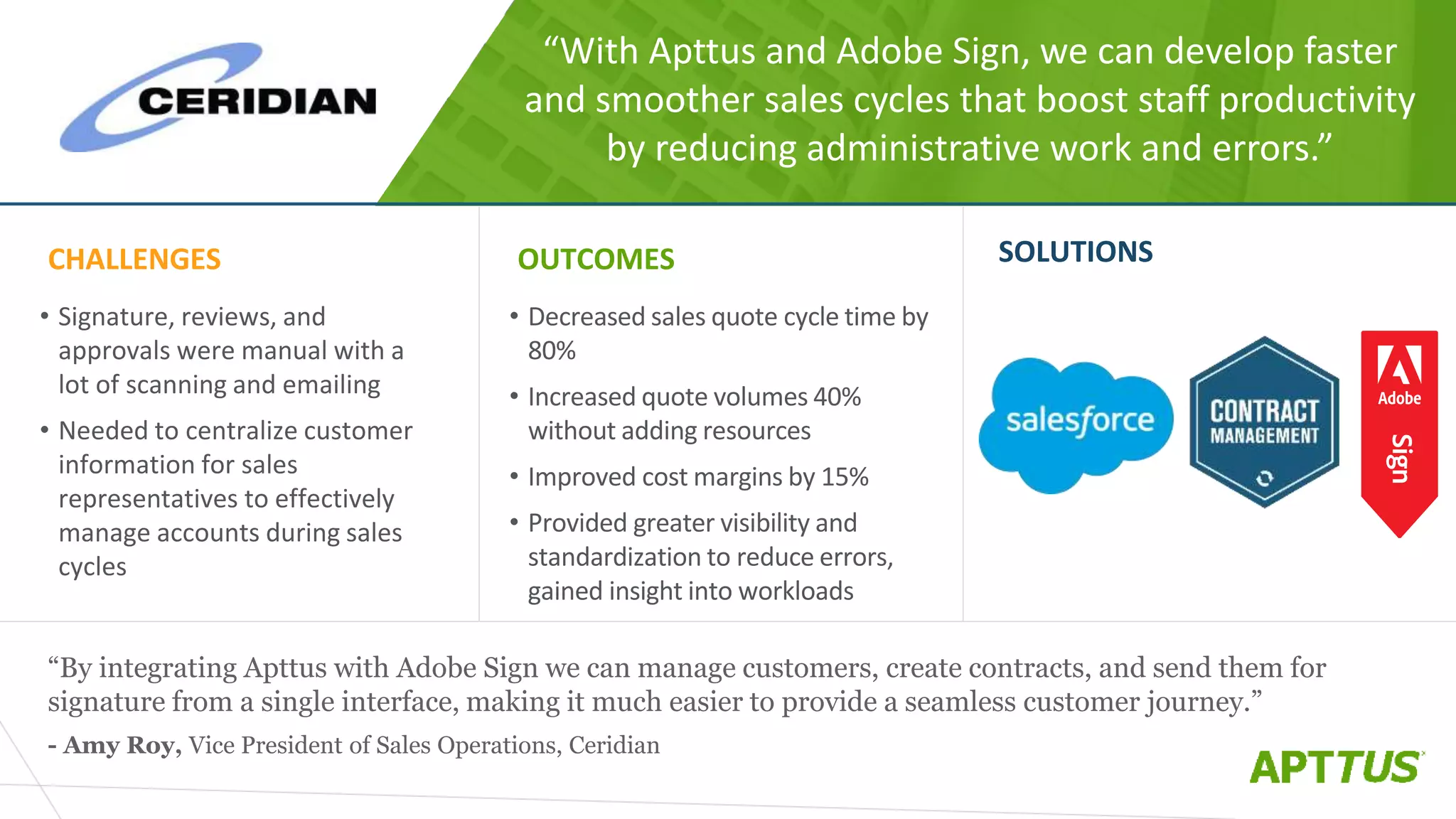 “With Apttus and Adobe Sign, we can develop faster
and smoother sales cycles that boost staff productivity
by reducing administrative work and errors.”
“By integrating Apttus with Adobe Sign we can manage customers, create contracts, and send them for
signature from a single interface, making it much easier to provide a seamless customer journey.”
- Amy Roy, Vice President of Sales Operations, Ceridian
CHALLENGES
• Signature, reviews, and
approvals were manual with a
lot of scanning and emailing
• Needed to centralize customer
information for sales
representatives to effectively
manage accounts during sales
cycles
OUTCOMES
• Decreased sales quote cycle time by
80%
• Increased quote volumes 40%
without adding resources
• Improved cost margins by 15%
• Provided greater visibility and
standardization to reduce errors,
gained insight into workloads
SOLUTIONS
 