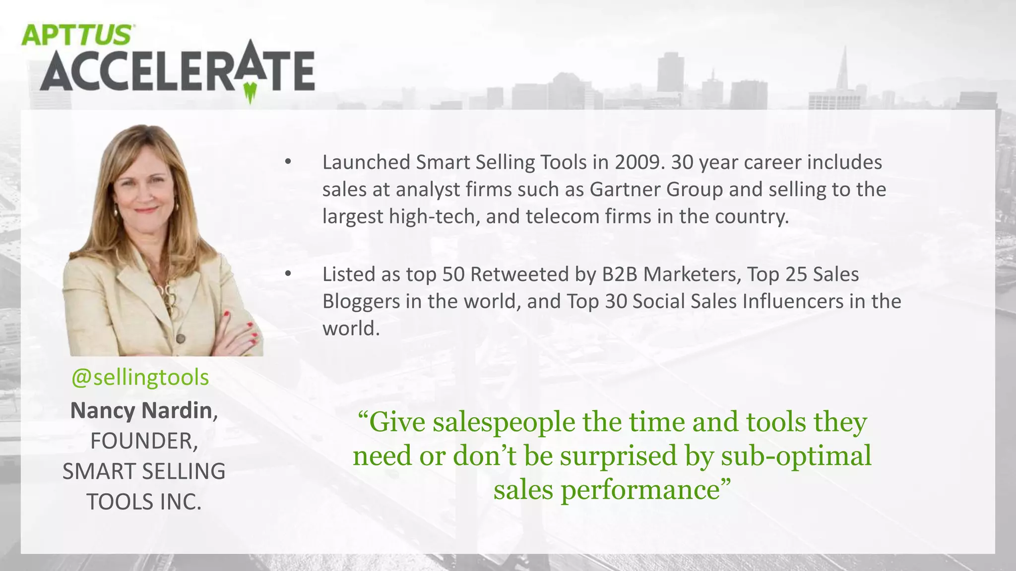 Nancy Nardin,
FOUNDER,
SMART SELLING
TOOLS INC.
“Give salespeople the time and tools they
need or don’t be surprised by sub-optimal
sales performance”
• Launched Smart Selling Tools in 2009. 30 year career includes
sales at analyst firms such as Gartner Group and selling to the
largest high-tech, and telecom firms in the country.
• Listed as top 50 Retweeted by B2B Marketers, Top 25 Sales
Bloggers in the world, and Top 30 Social Sales Influencers in the
world.
@sellingtools
 