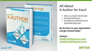• Done as a Quick Start Guide
• Simple & Self-Serve
• Available on Kindle device to
download right now
Be the Hero in your organization
and get started today!
Contact:
info@lucidinfosystems.com
sales@lucidinfosystems.com
All About
X-Author for Excel
 