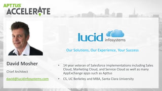Chief Architect
David Mosher
david@lucidinfosystems.com
• 14 year veteran of Salesforce implementations including Sales
Cloud, Marketing Cloud, and Service Cloud as well as many
AppExchange apps such as Apttus
• CS, UC Berkeley and MBA, Santa Clara University
Our Solutions, Our Experience, Your Success
 