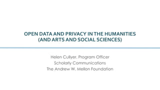 OPEN DATA AND PRIVACY IN THE HUMANITIES 
(AND ARTS AND SOCIAL SCIENCES) 
Helen Cullyer, Program Officer 
Scholarly Communications 
The Andrew W. Mellon Foundation 
 