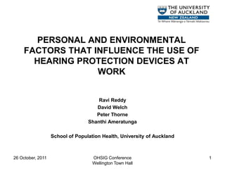 PERSONAL AND ENVIRONMENTAL
     FACTORS THAT INFLUENCE THE USE OF
       HEARING PROTECTION DEVICES AT
                   WORK


                                      Ravi Reddy
                                     David Welch
                                     Peter Thorne
                                  Shanthi Ameratunga

                   School of Population Health, University of Auckland



26 October, 2011                    OHSIG Conference                     1
                                    Wellington Town Hall
 