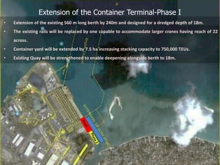 Extension of the Container Terminal-Phase I
• Extension of the existing 560 m long berth by 240m and designed for a dredged depth of 18m.
• The existing rails will be replaced by one capable to accommodate larger cranes having reach of 22
across.
• Container yard will be extended by 7.5 ha increasing stacking capacity to 750,000 TEUs.
• Existing Quay will be strengthened to enable deepening alongside berth to 18m.
 