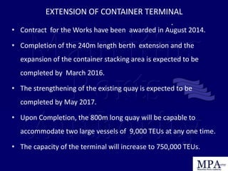 • Contract for the Works have been awarded in August 2014.
• Completion of the 240m length berth extension and the
expansion of the container stacking area is expected to be
completed by March 2016.
• The strengthening of the existing quay is expected to be
completed by May 2017.
• Upon Completion, the 800m long quay will be capable to
accommodate two large vessels of 9,000 TEUs at any one time.
• The capacity of the terminal will increase to 750,000 TEUs.
EXTENSION OF CONTAINER TERMINAL
.
 