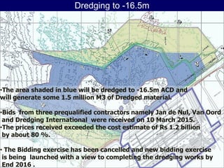Dredging to -16.5m
November 6, 2015
Page 19
•The area shaded in blue will be dredged to -16.5m ACD and
will generate some 1.5 million M3 of Dredged material.
•Bids from three prequalified contractors namely Jan de Nul, Van Oord
and Dredging International were received on 10 March 2015.
•The prices received exceeded the cost estimate of Rs 1.2 billion
by about 80 %.
• The Bidding exercise has been cancelled and new bidding exercise
is being launched with a view to completing the dredging works by
End 2016 .
 