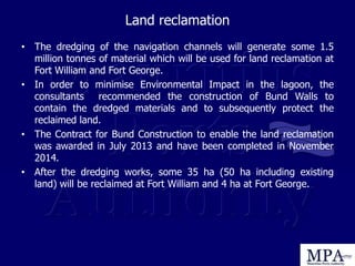 Land reclamation
• The dredging of the navigation channels will generate some 1.5
million tonnes of material which will be used for land reclamation at
Fort William and Fort George.
• In order to minimise Environmental Impact in the lagoon, the
consultants recommended the construction of Bund Walls to
contain the dredged materials and to subsequently protect the
reclaimed land.
• The Contract for Bund Construction to enable the land reclamation
was awarded in July 2013 and have been completed in November
2014.
• After the dredging works, some 35 ha (50 ha including existing
land) will be reclaimed at Fort William and 4 ha at Fort George.
 
