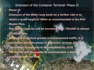 Extension of the Container Terminal- Phase II
• Phase II-
• Extension of the 800m long berth by a further 160 m to
obtain a quay length of 960m as recommended in the Port
Master Plan.
• The Berth Capacity will be increased from 750,000 to almost
1 million Teus.
• Subject to the actual growth in transhipment traffic, it is
planned to start the phase II extension as from 2017/18.
• The project is expected to be completed by 2020.
• The facility will be capable to accommodate a mix of 3
vessels at any one time.
 