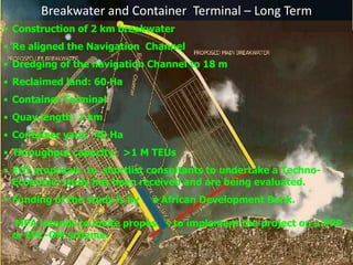 Breakwater and Container Terminal – Long Term
• Construction of 2 km breakwater
• Re aligned the Navigation Channel
• Dredging of the navigation Channel to 18 m
• Reclaimed land: 60 Ha
• Container Terminal
• Quay length: 1 km
• Container yard: 40 Ha
• Throughput capacity: >1 M TEUs
• EOI proposals to shortlist consultants to undertake a Techno-
Economic study has been received and are being evaluated.
• Funding of the study is by the African Development Bank.
MPA intends to invite proposals to implement the project on a PPP
or EPC-OM scheme.
 