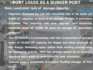 PORT LOUIS AS A BUNKER PORT
• Main constraint: lack of storage capacity.
– Mauritius Molasses Co. Ltd has converted one of its tanks (of
9,000 MT capacity) at Quay D for storage of Class B petroleum
products. The company will now upgrade two remaining
molasses tanks of 5,000 Mt each for storage of petroleum
products.
– The Oil Industry is proceeding with the construction of storage
tanks of 25,000 MT capacity for Mogas and other products at
Mer Rouge. Releasing space within their existing storage area
for bunkering activity. MPA has already issued its in principle
approval and a letter of reservation for land allocation.
– Interest from 3 promoters to position floating storage at Port
Louis.
 