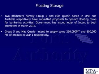 Floating Storage
• Two promoters namely Group 5 and Mac Quarie based in UAE and
Australia respectively have submitted proposals to operate floating tanks
for bunkering activities. Government has issued letter of Intent to both
promoters in March 2015.
• Group 5 and Mac Quarie intend to supply some 250,000MT and 800,000
MT of product in year 1 respectively.
 