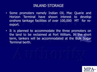 INLAND STORAGE
• Some promoters namely Indian Oil, Mac Quarie and
Horizon Terminal have shown interest to develop
onshore tankage facilities of over 100,000 MT for re-
export.
• It is planned to accommodate the three promoters on
the land to be reclaimed at Fort William. In the short
term, tankers will be accommodated at the Bulk Sugar
Terminal berth.
 