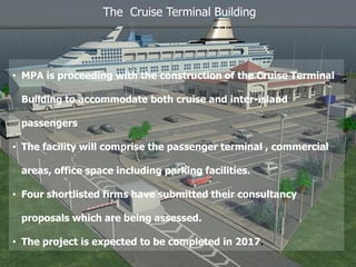 The Cruise Terminal Building
• MPA is proceeding with the construction of the Cruise Terminal
Building to accommodate both cruise and inter-island
passengers
• The facility will comprise the passenger terminal , commercial
areas, office space including parking facilities.
• Four shortlisted firms have submitted their consultancy
proposals which are being assessed.
• The project is expected to be completed in 2017.
 