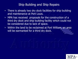 Ship Building and Ship Repairs
• There is already two dry dock facilities for ship building
and maintenance at Port Louis.
• MPA has received proposals for the construction of a
third dry dock and ship building facility which could not
be considered due to lack of space.
• Within the land to be reclaimed at Fort William, an area
will be earmarked for a third dry dock.
 