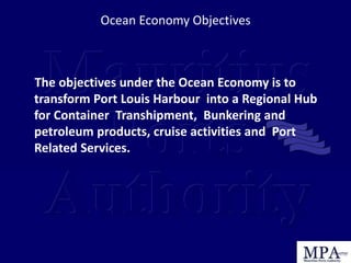 The objectives under the Ocean Economy is to
transform Port Louis Harbour into a Regional Hub
for Container Transhipment, Bunkering and
petroleum products, cruise activities and Port
Related Services.
Ocean Economy Objectives
 