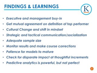 2121
• Executive and management buy-in
• Get mutual agreement on definition of top performer
• Cultural Change and shift in mindset
• Strategic and tactical communication/socialization
• Adequate sample size
• Monitor results and make course corrections
• Patience for models to mature
• Check for disparate impact at thoughtful increments
• Predictive analytics is powerful, but not perfect
FINDINGS & LEARNINGS
 