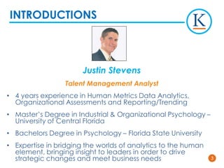 33
Justin Stevens
Talent Management Analyst
• 4 years experience in Human Metrics Data Analytics,
Organizational Assessments and Reporting/Trending
• Master’s Degree in Industrial & Organizational Psychology –
University of Central Florida
• Bachelors Degree in Psychology – Florida State University
• Expertise in bridging the worlds of analytics to the human
element, bringing insight to leaders in order to drive
strategic changes and meet business needs
INTRODUCTIONS
 