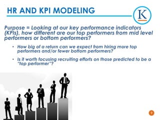 99
Purpose = Looking at our key performance indicators
(KPIs), how different are our top performers from mid level
performers or bottom performers?
• How big of a return can we expect from hiring more top
performers and/or fewer bottom performers?
• Is it worth focusing recruiting efforts on those predicted to be a
“top performer”?
HR AND KPI MODELING
 