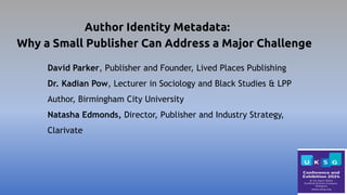 Author Identity Metadata:
Why a Small Publisher Can Address a Major Challenge
David Parker, Publisher and Founder, Lived Places Publishing
Dr. Kadian Pow, Lecturer in Sociology and Black Studies & LPP
Author, Birmingham City University
Natasha Edmonds, Director, Publisher and Industry Strategy,
Clarivate
 