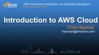 AWS Government, Education, and Nonprofits Symposium 
London October 21st 2014 
Introduction to AWS Cloud 
Chris Hayman 
hayman@amazon.com 
AWS Government, Education, and Nonprofits Symposium 
London | 21st October 2014 
 