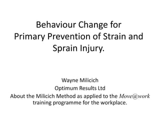 Behaviour Change for
 Primary Prevention of Strain and
          Sprain Injury.


                    Wayne Milicich
                  Optimum Results Ltd
About the Milicich Method as applied to the Move@work
        training programme for the workplace.
 