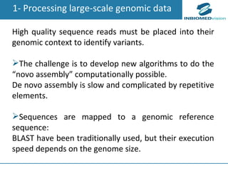 1- Processing large-scale genomic data High quality sequence reads must be  placed into their genomic context to identify variants. The challenge is to develop new algorithms to do the “novo assembly” computationally possible. De novo assembly is slow and complicated by repetitive elements. Sequences are mapped to a genomic reference sequence : BLAST have been traditionally used, but their execution speed depends on the genome size.  
