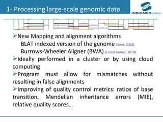 1- Processing large-scale genomic data New Mapping and alignment algorithms BLAT indexed version of the genome  (Kent, 2002).   Burrows-Wheeler Aligner (BWA)   (Li and Homer, 2010).   Ideally performed in a cluster or by using cloud computing Program must allow for mismatches without resulting in false alignments   Improving of quality control metrics: ratios of base transition, Mendelian inheritance errors (MIE), relative quality scores…   