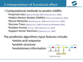 2-Interpretation of functional effect Computational methods to predict mSNPs: Empirical rules  (Ng and Henikoff,  2003; Ramensky et al., 2002),  Hidden Markov Models (HMMs)  (Thomas and Kejariwal, 2004),  Neural Networks  (Bromberg  et al., 2008; Ferrer-Costa et al., 2005),   Decision Trees  (Dobson  et al., 2006; Krishnan and Westhead, 2003),  Random Forests  (Li et al., 2009; Wainreb et al., 2010) Support Vector Machines  (Calabrese et al., 2009 ). The prediction algorithms input features include: amino acid sequence  protein structure  evolutionary information 