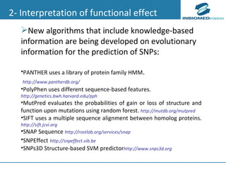 New algorithms that include knowledge-based information are being developed on evolutionary information for the prediction of SNPs: PANTHER uses a library of protein family HMM . http://www.pantherdb.org/ PolyPhen uses different sequence-based features. http://genetics.bwh.harvard.edu/pph MutPred evaluates the probabilities of gain or loss of structure and function upon mutations using random forest.  http://mutdb.org/mutpred  SIFT uses a multiple sequence alignment between homolog proteins.  http://sift.jcvi.org  SNAP Sequence  http://rostlab.org/services/snap SNPEffect   http://snpeffect.vib.be SNPs3D Structure-based SVM predictor http://www.snps3d.org 2- Interpretation of functional effect 